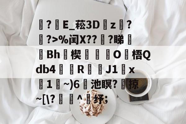 ?E_菘3D瓘z蟇?簶?>%闰X??謪?睇廋Bh瑨楔O梧Qdb4鰘檱R渇鑭J1x碢1~)6蘣池瞑?	掠~[?寭^鈵纾;的简单介绍